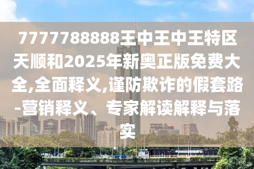 7777788888王中王中王特区天顺和2025年新奥正版免费大全,全面释义,谨防欺诈的假套路-营销释义、专家解读解释与落实