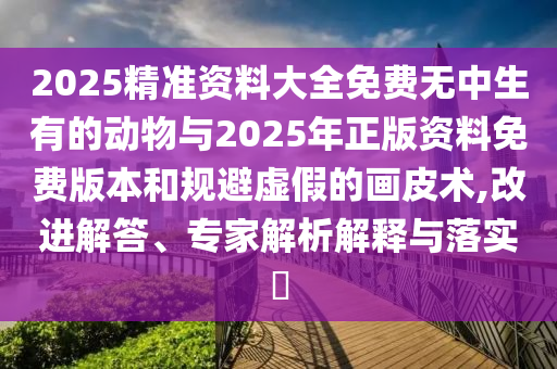 2025精准资料大全免费无中生有的动物与2025年正版资料免费版本和规避虚假的画皮术,改进解答、专家解析解释与落实​