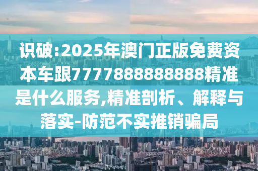 识破:2025年澳门正版免费资本车跟7777888888888精准是什么服务,精准剖析、解释与落实-防范不实推销骗局
