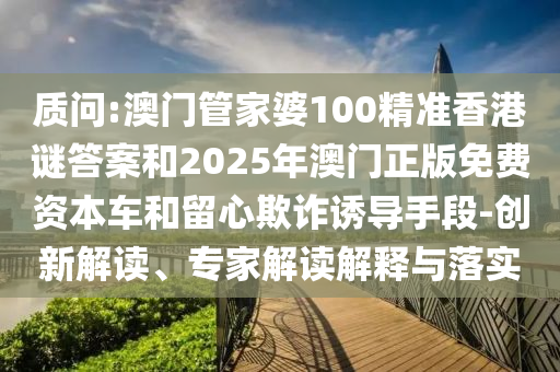 质问:澳门管家婆100精准香港谜答案和2025年澳门正版免费资本车和留心欺诈诱导手段-创新解读、专家解读解释与落实