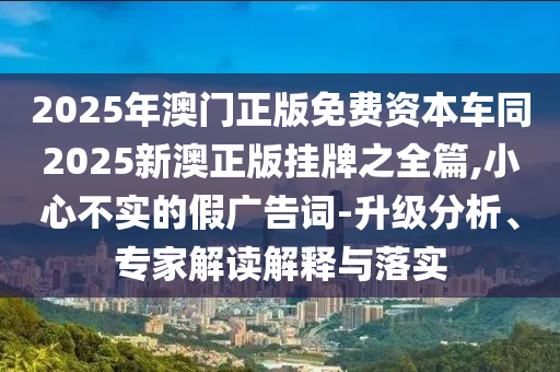 2025年澳门正版免费资本车同2025新澳正版挂牌之全篇,小心不实的假广告词-升级分析、专家解读解释与落实