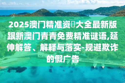 2025澳门精准资枓大全最新版跟新澳门青青免费精准谜语,延伸解答、解释与落实-规避欺诈的假广告