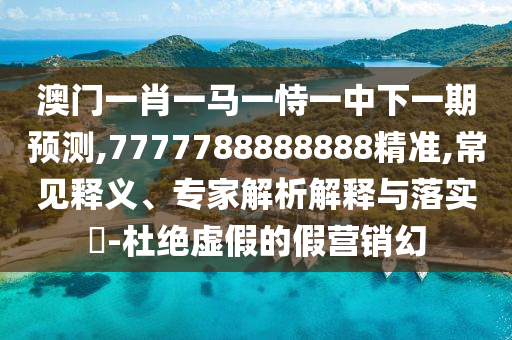 澳门一肖一马一恃一中下一期预测,7777788888888精准,常见释义、专家解析解释与落实-杜绝虚假的假营销幻