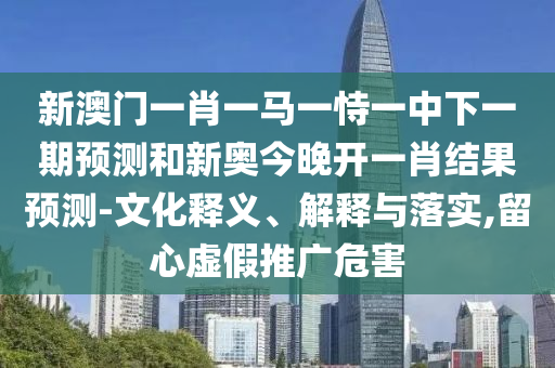 新澳门一肖一马一恃一中下一期预测和新奥今晚开一肖结果预测-文化释义、解释与落实,留心虚假推广危害