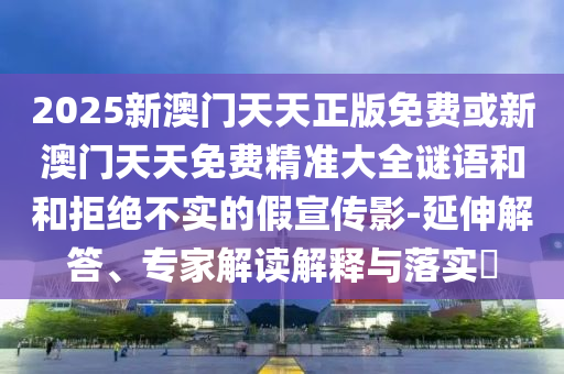 2025新澳门天天正版免费或新澳门天天免费精准大全谜语和和拒绝不实的假宣传影-延伸解答、专家解读解释与落实