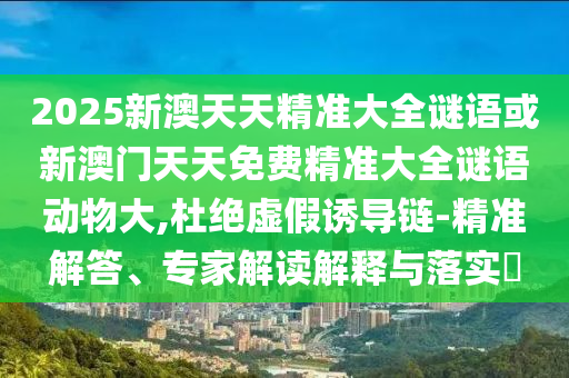 2025新澳天天精准大全谜语或新澳门天天免费精准大全谜语动物大,杜绝虚假诱导链-精准解答、专家解读解释与落实​