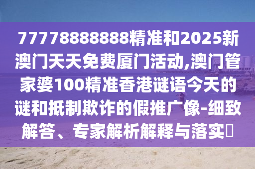 77778888888精准和2025新澳门天天免费厦门活动,澳门管家婆100精准香港谜语今天的谜和抵制欺诈的假推广像-细致解答、专家解析解释与落实
