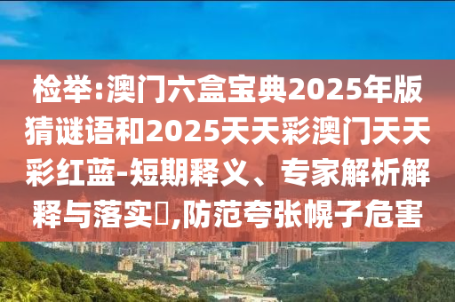检举:澳门六盒宝典2025年版猜谜语和2025天天彩澳门天天彩红蓝-短期释义、专家解析解释与落实​,防范夸张幌子危害