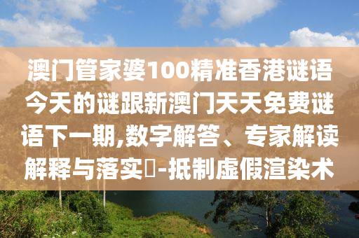 澳门管家婆100精准香港谜语今天的谜跟新澳门天天免费谜语下一期,数字解答、专家解读解释与落实-抵制虚假渲染术