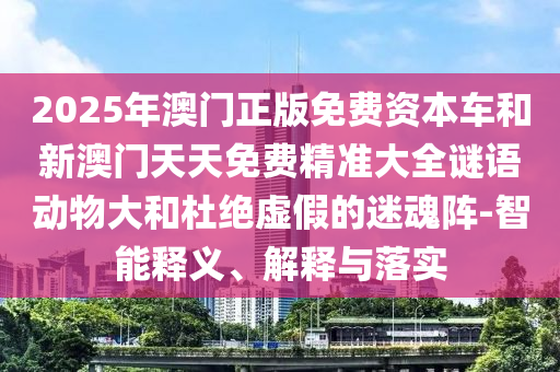 2025年澳门正版免费资本车和新澳门天天免费精准大全谜语动物大和杜绝虚假的迷魂阵-智能释义、解释与落实