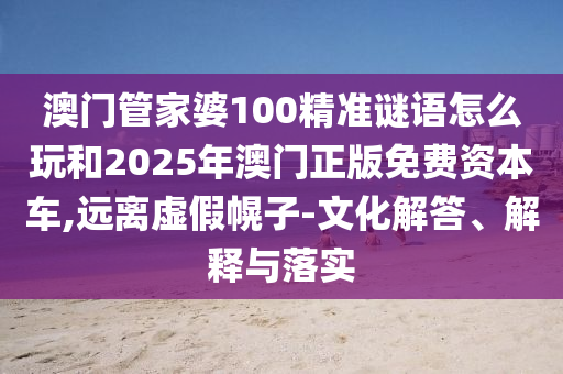 澳门管家婆100精准谜语怎么玩和2025年澳门正版免费资本车,远离虚假幌子-文化解答、解释与落实
