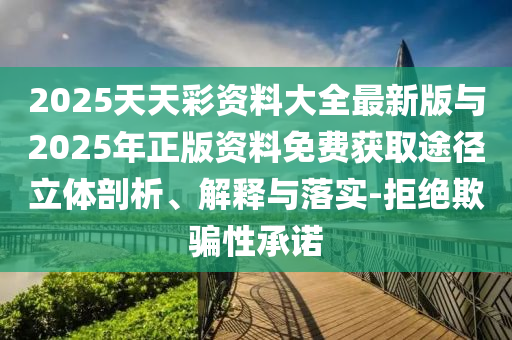2025天天彩资料大全最新版与2025年正版资料免费获取途径立体剖析、解释与落实-拒绝欺骗性承诺