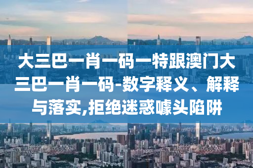 大三巴一肖一码一特跟澳门大三巴一肖一码-数字释义、解释与落实,拒绝迷惑噱头陷阱