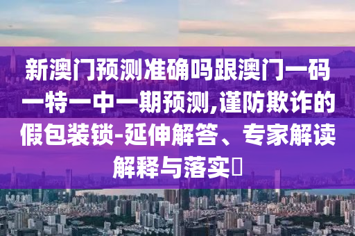 新澳门预测准确吗跟澳门一码一特一中一期预测,谨防欺诈的假包装锁-延伸解答、专家解读解释与落实