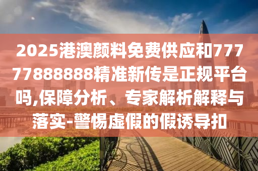 2025港澳颜料免费供应和77777888888精准新传是正规平台吗,保障分析、专家解析解释与落实-警惕虚假的假诱导扣
