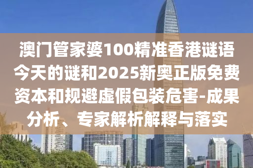 澳门管家婆100精准香港谜语今天的谜和2025新奥正版免费资本和规避虚假包装危害-成果分析、专家解析解释与落实