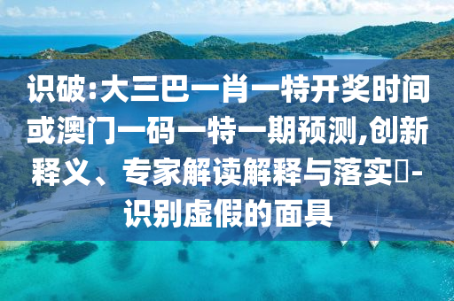识破:大三巴一肖一特开奖时间或澳门一码一特一期预测,创新释义、专家解读解释与落实-识别虚假的面具