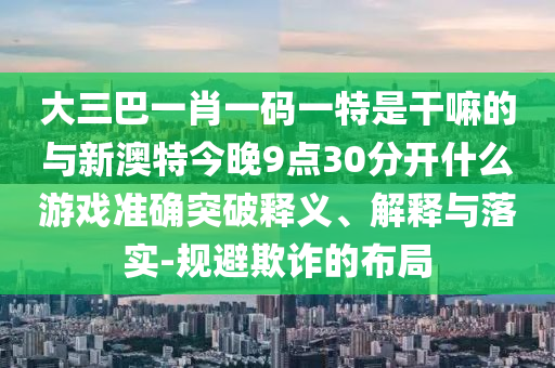 大三巴一肖一码一特是干嘛的与新澳特今晚9点30分开什么游戏准确突破释义、解释与落实-规避欺诈的布局