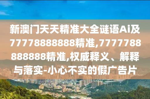 新澳门天天精准大全谜语Ai及77778888888精准,7777788888888精准,权威释义、解释与落实-小心不实的假广告片