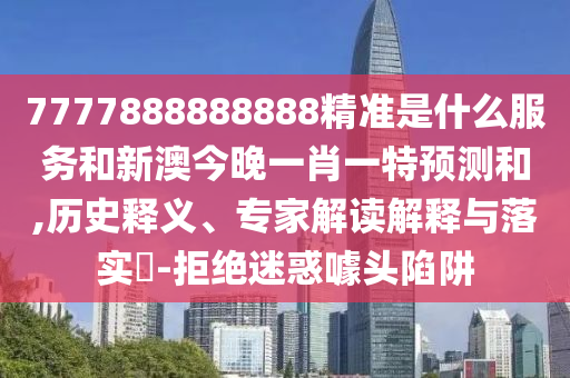 7777888888888精准是什么服务和新澳今晚一肖一特预测和,历史释义、专家解读解释与落实​-拒绝迷惑噱头陷阱