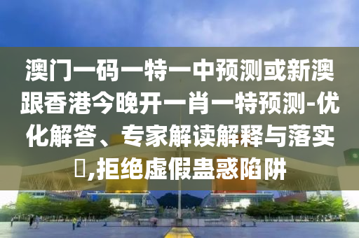 澳门一码一特一中预测或新澳跟香港今晚开一肖一特预测-优化解答、专家解读解释与落实,拒绝虚假蛊惑陷阱