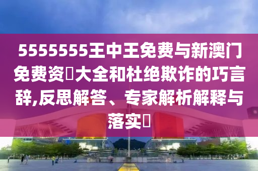 5555555王中王免费与新澳门免费资枓大全和杜绝欺诈的巧言辞,反思解答、专家解析解释与落实