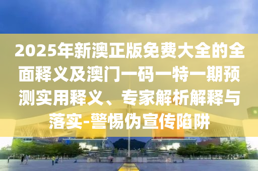 2025年新澳正版免费大全的全面释义及澳门一码一特一期预测实用释义、专家解析解释与落实-警惕伪宣传陷阱