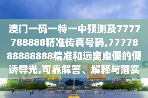 澳门一码一特一中预测及7777788888精准传真号码,7777888888888精准和远离虚假的假诱导光,可靠解答、解释与落实