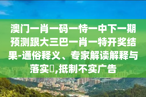 澳门一肖一码一恃一中下一期预测跟大三巴一肖一特开奖结果-通俗释义、专家解读解释与落实​,抵制不实广告