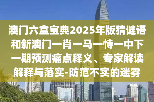 澳门六盒宝典2025年版猜谜语和新澳门一肖一马一恃一中下一期预测痛点释义、专家解读解释与落实-防范不实的迷雾