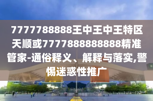 7777788888王中王中王特区天顺或7777888888888精准管家-通俗释义、解释与落实,警惕迷惑性推广