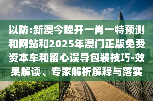 以防:新澳今晚开一肖一特预测和网站和2025年澳门正版免费资本车和留心误导包装技巧-效果解读、专家解析解释与落实