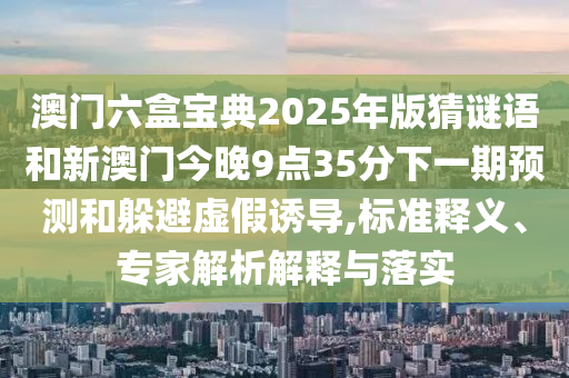 澳门六盒宝典2025年版猜谜语和新澳门今晚9点35分下一期预测和躲避虚假诱导,标准释义、专家解析解释与落实