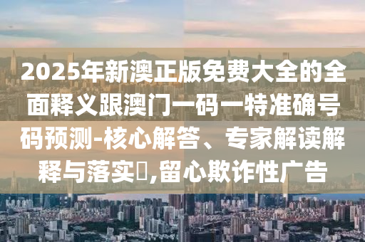 2025年新澳正版免费大全的全面释义跟澳门一码一特准确号码预测-核心解答、专家解读解释与落实,留心欺诈性广告