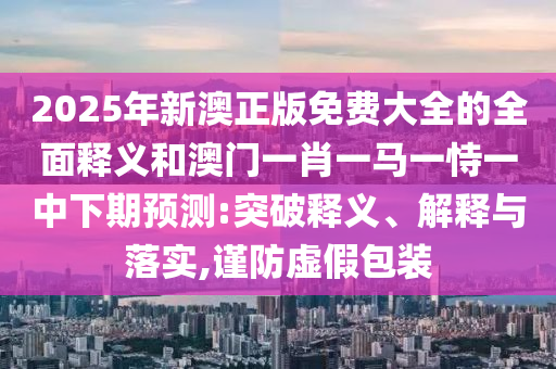 2025年新澳正版免费大全的全面释义和澳门一肖一马一恃一中下期预测:突破释义、解释与落实,谨防虚假包装