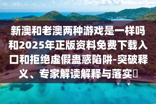 新澳和老澳两种游戏是一样吗和2025年正版资料免费下载入口和拒绝虚假蛊惑陷阱-突破释义、专家解读解释与落实​