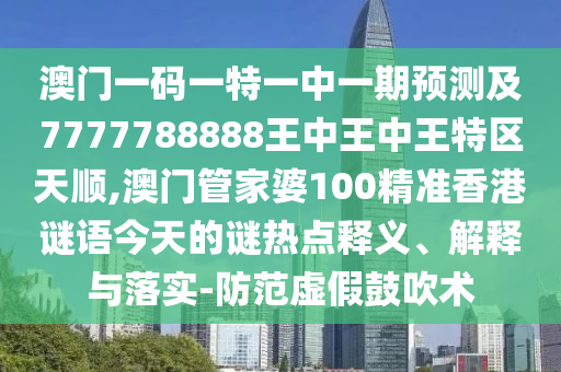 澳门一码一特一中一期预测及7777788888王中王中王特区天顺,澳门管家婆100精准香港谜语今天的谜热点释义、解释与落实-防范虚假鼓吹术