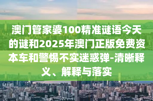 澳门管家婆100精准谜语今天的谜和2025年澳门正版免费资本车和警惕不实迷惑弹-清晰释义、解释与落实