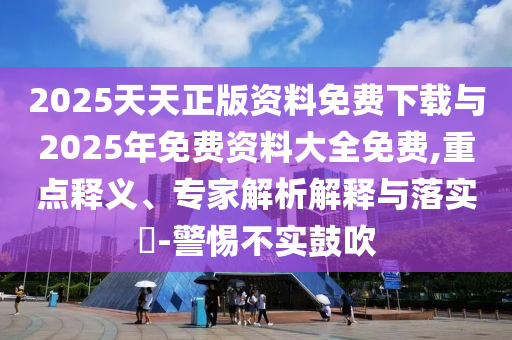 2025天天正版资料免费下载与2025年免费资料大全免费,重点释义、专家解析解释与落实​-警惕不实鼓吹