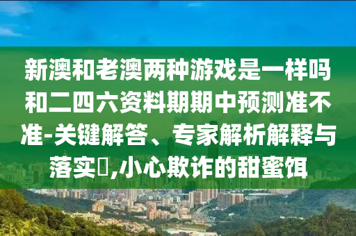 新澳和老澳两种游戏是一样吗和二四六资料期期中预测准不准-关键解答、专家解析解释与落实​,小心欺诈的甜蜜饵