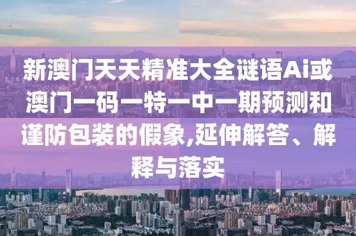 新澳门天天精准大全谜语Ai或澳门一码一特一中一期预测和谨防包装的假象,延伸解答、解释与落实