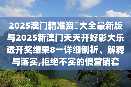 2025澳门精准资枓大全最新版与2025新澳门天天开好彩大乐透开奖结果8一详细剖析、解释与落实,拒绝不实的假营销套