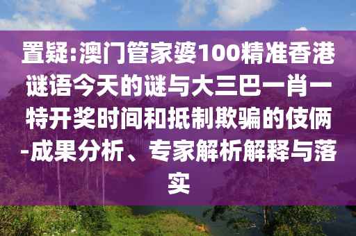置疑:澳门管家婆100精准香港谜语今天的谜与大三巴一肖一特开奖时间和抵制欺骗的伎俩-成果分析、专家解析解释与落实