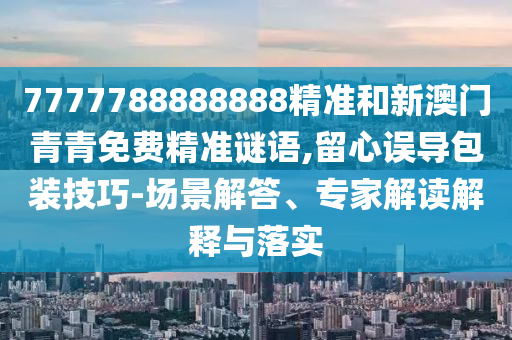 7777788888888精准和新澳门青青免费精准谜语,留心误导包装技巧-场景解答、专家解读解释与落实