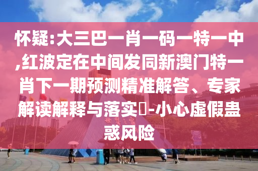 怀疑:大三巴一肖一码一特一中,红波定在中间发同新澳门特一肖下一期预测精准解答、专家解读解释与落实​-小心虚假蛊惑风险