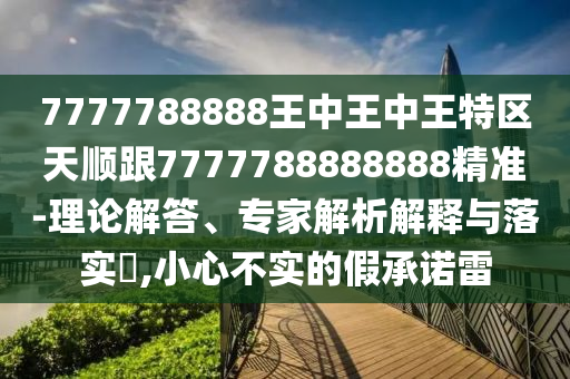 7777788888王中王中王特区天顺跟7777788888888精准-理论解答、专家解析解释与落实​,小心不实的假承诺雷