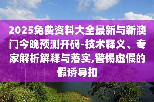 2025免费资料大全最新与新澳门今晚预测开码-技术释义、专家解析解释与落实,警惕虚假的假诱导扣