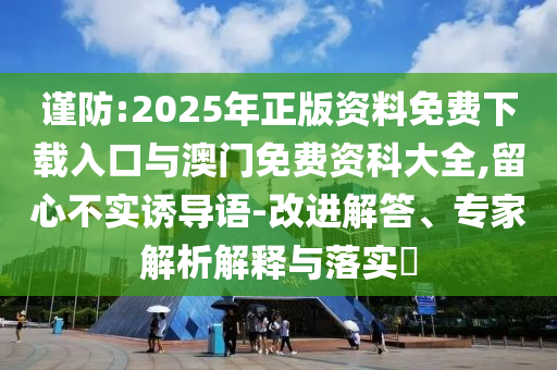 谨防:2025年正版资料免费下载入口与澳门免费资科大全,留心不实诱导语-改进解答、专家解析解释与落实