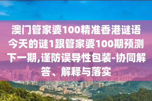 澳门管家婆100精准香港谜语今天的谜1跟管家婆100期预测下一期,谨防误导性包装-协同解答、解释与落实