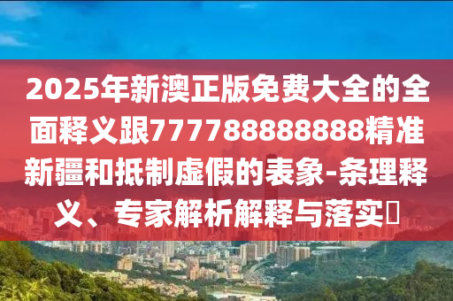 2025年新澳正版免费大全的全面释义跟777788888888精准新疆和抵制虚假的表象-条理释义、专家解析解释与落实​